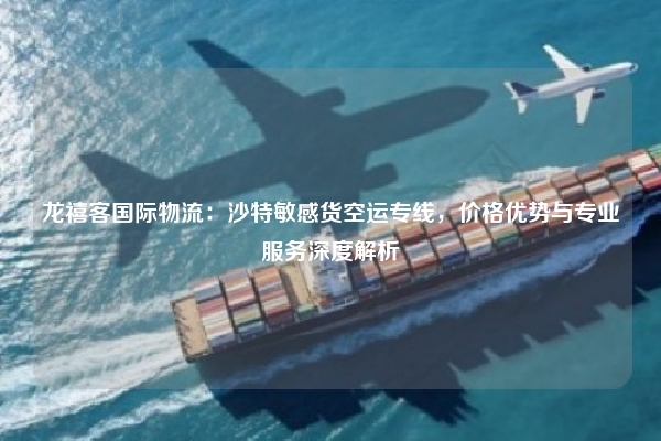 龙禧客国际物流：沙特敏感货空运专线，价格优势与专业服务深度解析