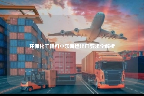 环保化工辅料中东海运出口要求全解析