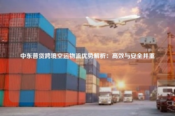 中东普货跨境空运物流优势解析：高效与安全并重
